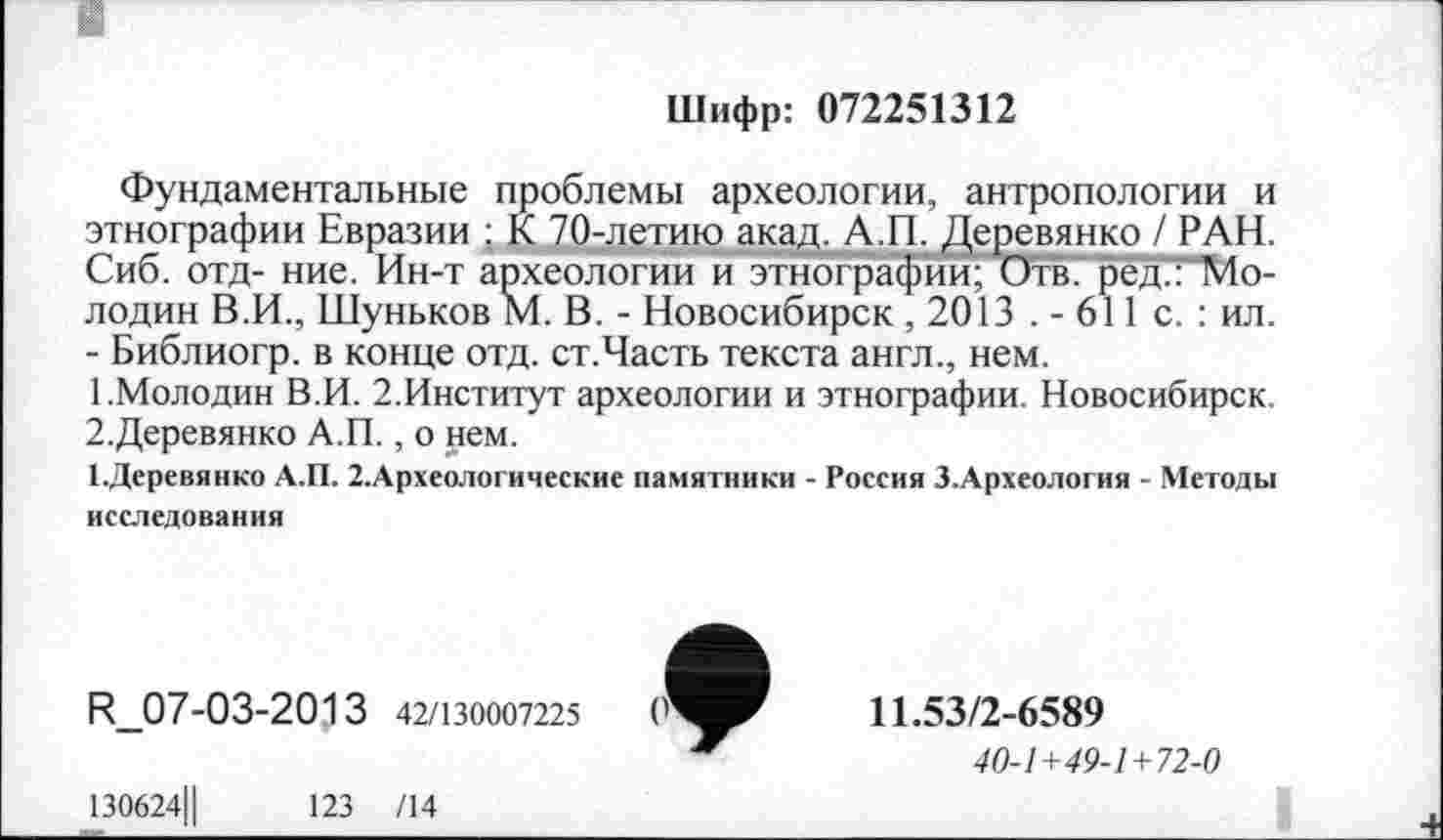 ﻿Шифр: 072251312
Фундаментальные проблемы археологии, антропологии и этнографии Евразии : К 70-летию акад. А.П. Деревянко / РАН. Сиб. отд- ние. Ин-т археологии и этнографии; Отв.' рёд.ГМо-лодин В.И., Шуньков М. В. - Новосибирск , 2013 . - 611 с. : ил. - Библиогр. в конце отд. ст.Часть текста англ., нем.
1.	Молодин В.И. 2.Институт археологии и этнографии. Новосибирск.
2.	Деревянко А.П., о нем.
І.Деревянко А.П. 2.Археологические памятники - Россия З.Археология - Методы исследования
R_07-03-2013 42/130007225
130624Ц	123 /14
11.53/2-6589
40-1+49-1+72-0
I